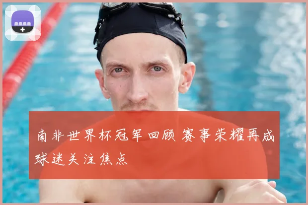 南非世界杯冠军回顾 赛事荣耀再成球迷关注焦点