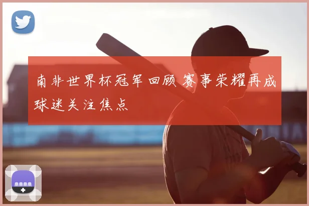 南非世界杯冠军回顾 赛事荣耀再成球迷关注焦点